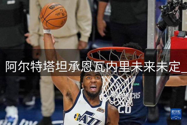 阿尔特塔坦承恩瓦内里未来未定 年轻中场面临去留抉择